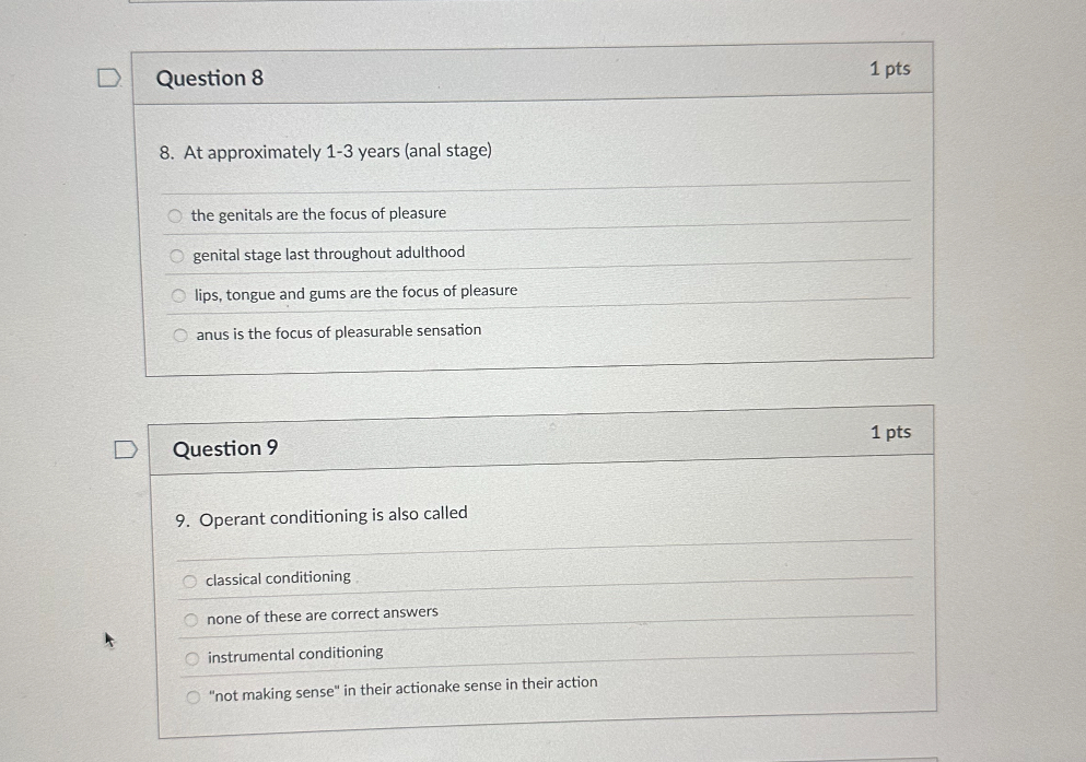 8. At approximately 1-3 years (anal stage)

the genitals are the focus of pleasure
genital stage last throughout adulthood
lips, tongue and gums are the focus of pleasure
anus is the focus of pleasurable sensation

9. Operant conditioning is also called

classical conditioning
none of these are correct answers
instrumental conditioning
"not making sense" in their actionake sense in their action