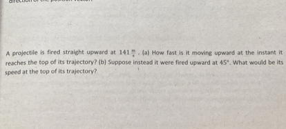 A projectile is fired straight upward at ( 141 fracmathrmmmathrms ). (a) How fast is it moving upward at the instant it reaches the top of its trajectory? (b) Suppose instead it were fired upward at ( 45^circ ). What would be its speed at the top of its trajectory?