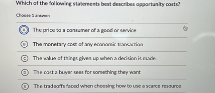 Which of the following statements best describes opportunity costs?
Choose 1 answer:
(A) The price to a consumer of a good or service
(B) The monetary cost of any economic transaction
(C) The value of things given up when a decision is made.
(D) The cost a buyer sees for something they want
(E) The tradeoffs faced when choosing how to use a scarce resource