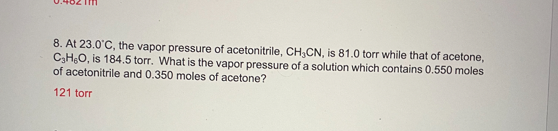 8. At 23.0°C, the vapor pressure of acetonitrile, CH3CN, is 81.0 torr while that of acetone, C3H6O, is 184.5 torr. What is the vapor pressure of a solution which contains 0.550 moles of acetonitrile and 0.350 moles of acetone?
121 torr