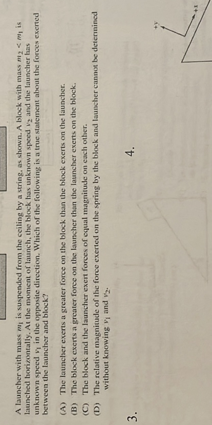 A launcher with mass m4 is suspended from the ceiling hy a string. as shonsn. A bloek with mass wi < mi is taunched borixontally. At the moment of launch, the block bas viknown specd v2 and the laekcher has unknewn specd n in the opposite diretion. Which of the following is a true Ntatement aleval the foroes exered betweea tho lascher asd block?
(A) The latencher exeris a greater force on the block than the block exerts on the launcher.
(13) The block excrts a greates foree on the launcher than the launcher exerts on the block.
(C) The block and the launcher evert forses of equal magnitude on cach otliet.
(D) The relative magnitude of the force exerted on the sping by the block and launcher cannot be detenninod without knowing v1 and r2.
3.
4.