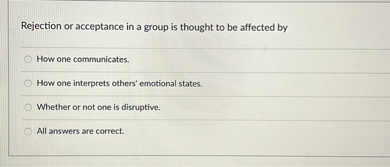 Rejection or acceptance in a group is thought to be affected by
How one communicates.
How one interprets others' emotional states.
Whether or not one is disruptive.
All answers are correct.