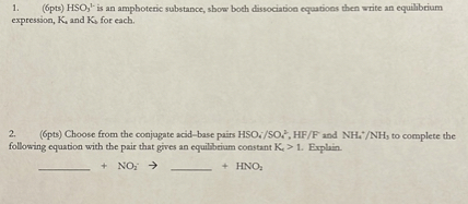 1. (6pts) HSO3^1- is an amphoteric substance, show both dissociation equations then write an equilibrium expression, Ka and Kb for each.

2. (6pts) Choose from the conjugate acid-base pairs HSO4^- / SO4^2-, HF / F^- and NH4^+ / NH3 to complete the following equation with the pair that gives an equilibrium constant Kc > 1. Explain.

 + NO2^- ->  + HNO2