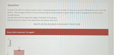 Question
As part of an effort to reduce patert costs. a horpral analoes the turber di mats by a turae for 13 pucetti over a bet-day period. The average number of nurse whits per day for these patients is given below. Draw a hidogram for these values ving 4 clasues.

Use the mirimum watue in the dats set as the lowest class limit.

    3.6,3.7,4.2 .4 .2,4.3,4.6,5.1,5.5 .5,67,7.2,5.7,13.0


Serry thats Incerrect. Try train?