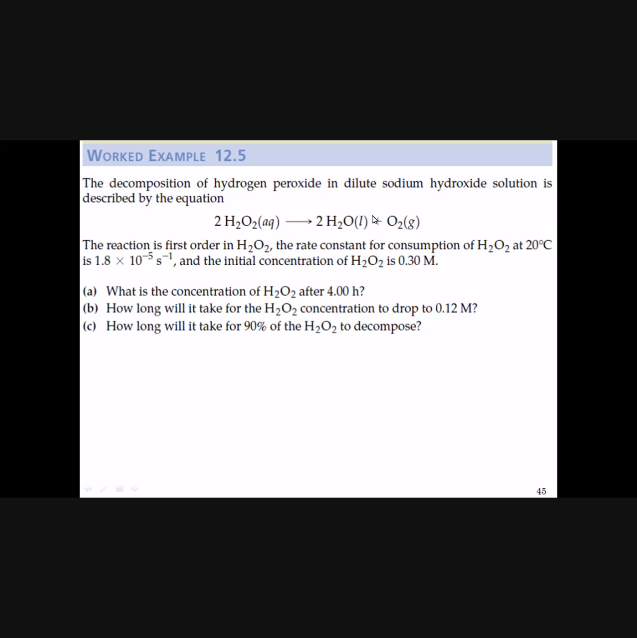 WORKED EXAMPLE 12.5
The decomposition of hydrogen peroxide in dilute sodium hydroxide solution is described by the equation

    2 H2O2(a q) ⟶ 2 H2O(l)  at O2(g)

The reaction is first order in H2O2, the rate constant for consumption of H2O2 at 20^∘C is 1.8 × 10^-5 s^-1, and the initial concentration of H2O2 is 0.30 M.
(a) What is the concentration of H2O2 after 4.00  h ?
(b) How long will it take for the H2O2 concentration to drop to 0.12 M ?
(c) How long will it take for 90 % of the H2O2 to decompose?
45