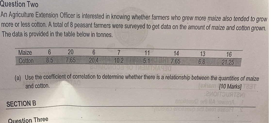 Question Two
An Agriculture Extension Officer is interested in knowing whether farmers who grew more maize also tended to grow more or less cotton. A total of 8 peasant farmers were surveyed to get data on the amount of maize and cotton grown. The data is provided in the table below in tonnes.

Maize     6     20     6     7     11     14     13     16 

Cotton     8.5     7.65     20.4     10.2     5.1     7.65     6.8     21.25 


(a) Use the coefficient of correlation to determine whether there is a relationship between the quantities of maize and cotton.
[10 Marks]
SECTION B
Duestion Three