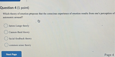 Question 4 (1 point)
Which theory of emotion proposes that the conscious experience of emotion results from one's perception of autonomic arousal?
James-Lange theory
Cannon-Bard theory
facial-feedback theory
common sense theory