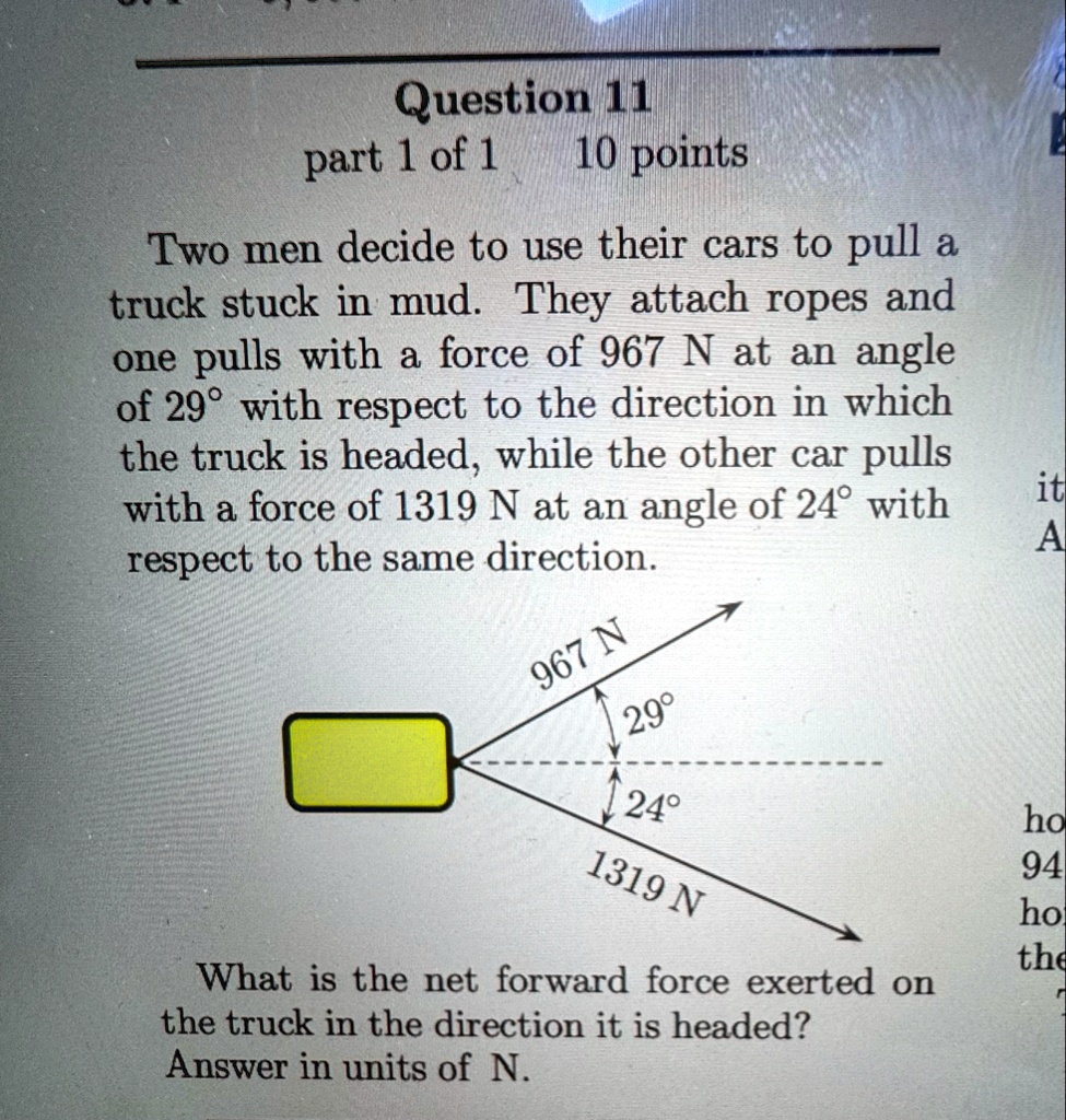 question 11 part 1 of 1 10 points two men decide to use their cars to pull a truck stuck in mud they attach ropes and one pulls with a force of 967 n at an angle of 29circ with respect to th 04562