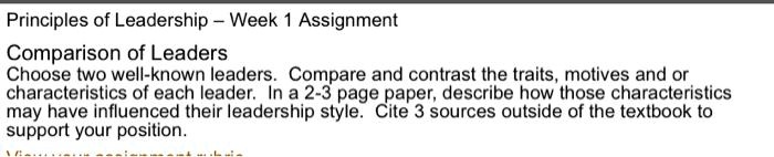 Principles of Leadership – Week 1 Assignment
Comparison of Leaders
Choose two well-known leaders. Compare and contrast the traits, motives and or characteristics of each leader. In a 2-3 page paper, describe how those characteristics may have influenced their leadership style. Cite 3 sources outside of the textbook to support your position.
