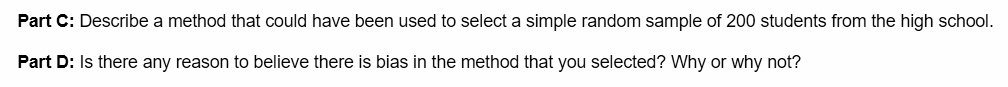 Part C: Describe a method that could have been used to select a simple random sample of 200 students from the high school.

Part D: Is there any reason to believe there is bias in the method that you selected? Why or why not?