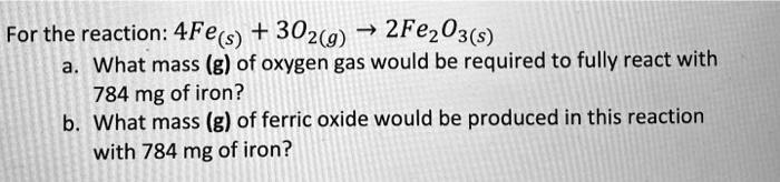 For the reaction: 4Fe(s) + 3O2(g) ightarrow 2Fe2O3(s)
a. What mass (g) of oxygen gas would be required to fully react with
784 mg of iron?
b. What mass (g) of ferric oxide would be produced in this reaction
with 784 mg of iron?