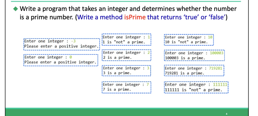 Write a program that takes an integer and determines whether the number
is a prime number. (Write a method isPrime that returns 'true' or 'false')
Enter one integer : -3
Please enter a positive integer.
Enter one integer : 0
Please enter a positive integer.
Enter one integer: 1
1 is "not" a prime.
Enter one integer: 2
2 is a prime.
Enter one integer : 3
3 is a prime.
Enter one integer : 7
7 is a prime.
Enter one integer: 10
10 is "not" a prime.
Enter one integer 100003
100003 is a prime.
Enter one integer: 719281
719281 is a prime.
Enter one integer: 111111
111111 is "not" a prime.