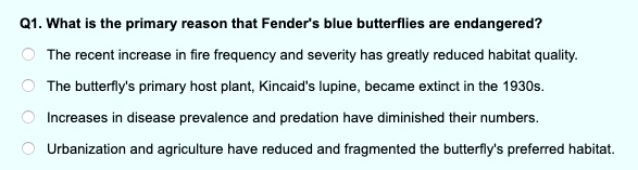 Q1. What is the primary reason that Fender's blue butterflies are endangered?
The recent increase in fire frequency and severity has greatly reduced habitat quality.
The butterfly's primary host plant, Kincaid's lupine, became extinct in the 1930s.
Increases in disease prevalence and predation have diminished their numbers.
Urbanization and agriculture have reduced and fragmented the butterfly's preferred habitat.