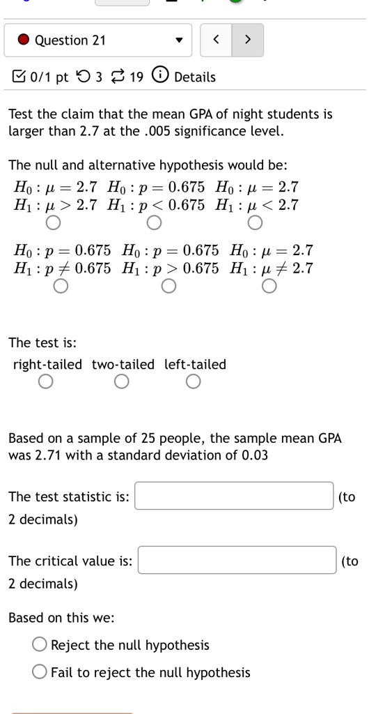 Question 21
0/1 pt 3 19 Details
Test the claim that the mean GPA of night students is
larger than 2.7 at the .005 significance level.
The null and alternative hypothesis would be:
H0: μ = 2.7  H0: p = 0.675  H0: μ = 2.7
H1: μ > 2.7  H1: p < 0.675  H1: μ < 2.7
H0: p = 0.675  H0: p = 0.675  H0: μ = 2.7
H1: p ≠ 0.675  H1: p > 0.675  H1: μ≠ 2.7
The test is:
right-tailed two-tailed left-tailed
Based on a sample of 25 people, the sample mean GPA
was 2.71 with a standard deviation of 0.03
The test statistic is:
(to
2 decimals)
The critical value is:
(to
2 decimals)
Based on this we:
Reject the null hypothesis
Fail to reject the null hypothesis