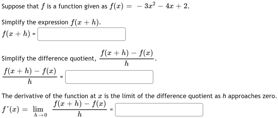Suppose that f is a function given as f(x) = - 3x^2 - 4x + 2.
Simplify the expression f(x + h).
f(x + h) =
Simplify the difference quotient, (f(x + h) - f(x)) / h.
(f(x + h) - f(x)) / h =
The derivative of the function at x is the limit of the difference quotient as h approaches zero.
f'(x) = lim h->0 (f(x + h) - f(x)) / h =