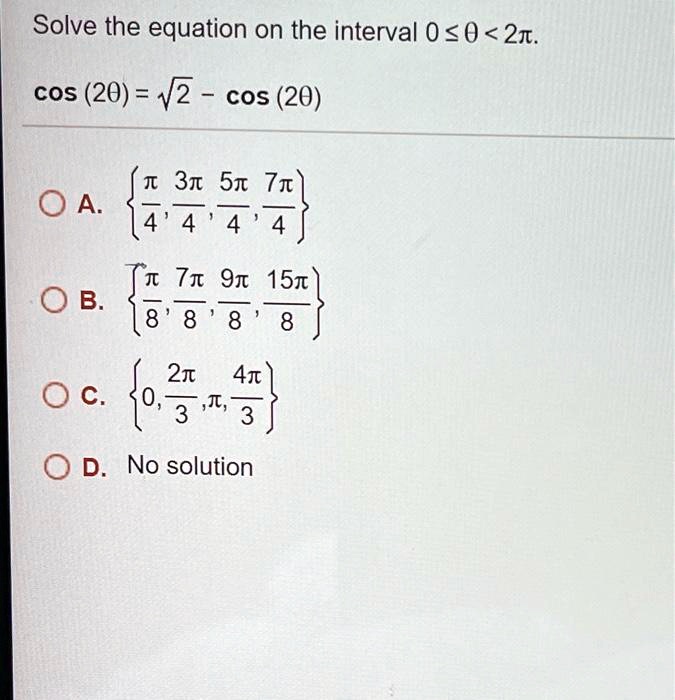 Solve the equation on the interval 0 le 	heta < 2pi.
cos(2	heta) = sqrt2 - cos(2	heta)
A. leftfracpi4, frac3pi4, frac5pi4, frac7pi4ight 
B. leftfracpi8, frac7pi8, frac9pi8, frac15pi8ight
C. left0, frac2pi3, pi, frac4pi3ight
D. No solution