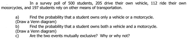 In a survey poll of 500 students, 205 drive their own vehicle, 112 ride their own
motorcycles, and 197 students rely on other means of transportation.
a) Find the probability that a student owns only a vehicle or a motorcycle.
(Draw a Venn diagram)
b) Find the probability that a student owns both a vehicle and a motorcycle.
(Draw a Venn diagram)
c) Are the two events mutually exclusive? Why or why not?