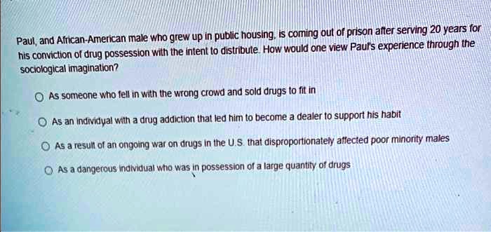 Paul, and African-American male who grew up in public housing, is coming out of prison after serving 20 years for his conviction of drug possession with the intent to distribute. How would one view Paul's experience through the sociological imagination?
As someone who fell in with the wrong crowd and sold drugs to fit in
As an individual with a drug addiction that led him to become a dealer to support his habit
As a result of an ongoing war on drugs in the U.S. that disproportionately affected poor minority males
As a dangerous individual who was in possession of a large quantity of drugs