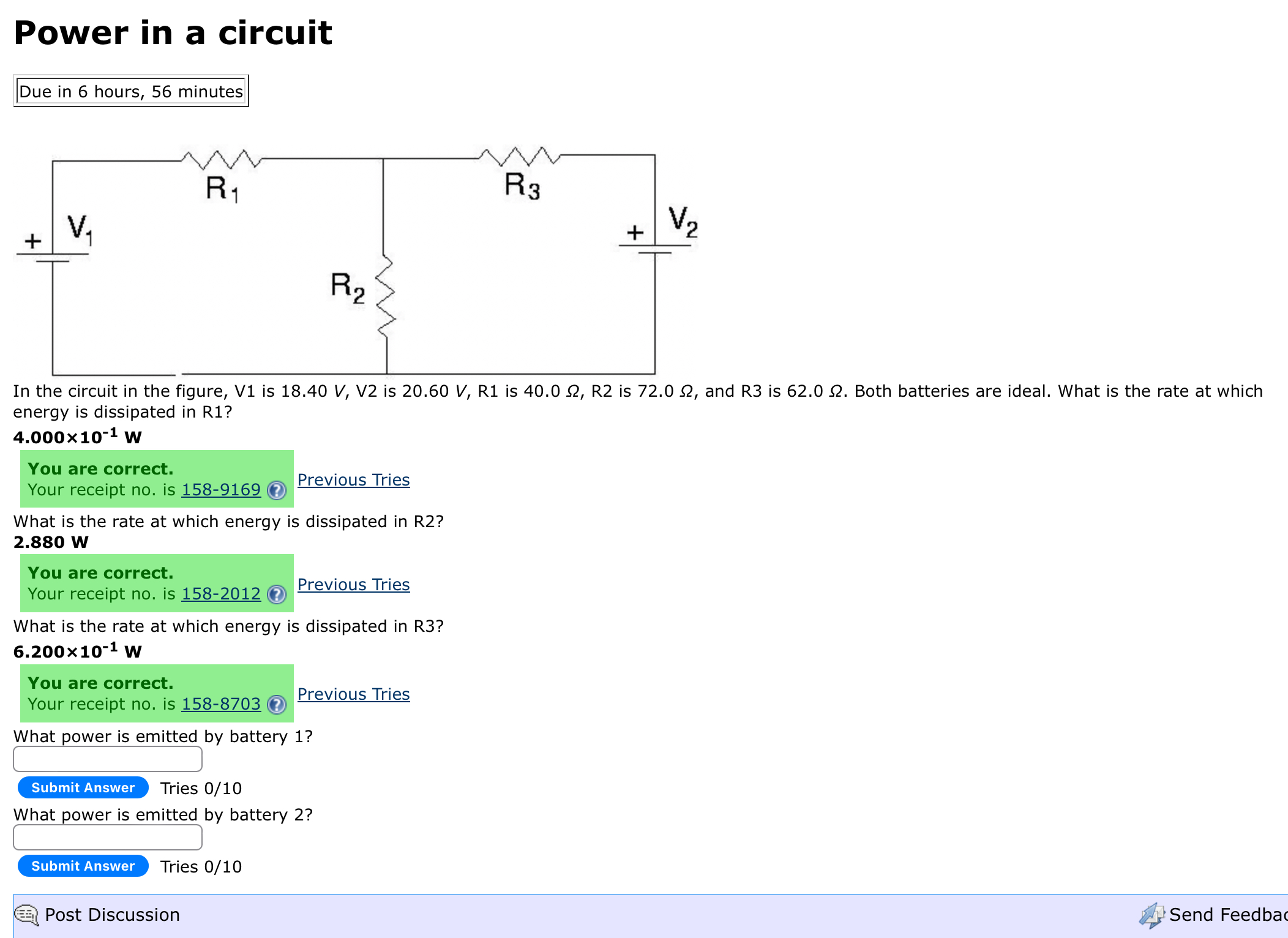 Power in a circuit

Due in 6 hours, 56 minutes

In the circuit in the figure, V 1 is 18.40  V,  V 2 is 20.60  V, R 1 is 40.0 Ω, R 2 is 72.0 Ω, and R 3 is 62.0 Ω. Both batteries are ideal. What is the rate at which energy is dissipated in R1?
4.000 × 10^-1 W
You are correct.
Your receipt no. is 158-9169 (?) Previous Tries

What is the rate at which energy is dissipated in R2?
2.880  W
You are correct.
Your receipt no. is 158-2012 (3) Previous Tries

What is the rate at which energy is dissipated in R3?
6.200 × 10^-1 W
You are correct.
Your receipt no. is 158-8703 (7) Previous Tries

What power is emitted by battery 1 ?
Submit Answer Tries 0/10

What power is emitted by battery 2 ?
Submit Answer Tries 0/10
Post Discussion
Send Feedbac