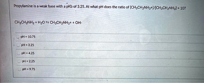 Propylamine is a weak base with a pKb of 3.25. At what pH does the ratio of [CH3CH2NH3+]/[CH3CH2NH2] = 10?

CH3CH2NH2 + H2O ? CH3CH2NH3+ + OH-

pH = 10.75
pH = 3.25
pH = 4.25
pH = 2.25
pH = 9.75