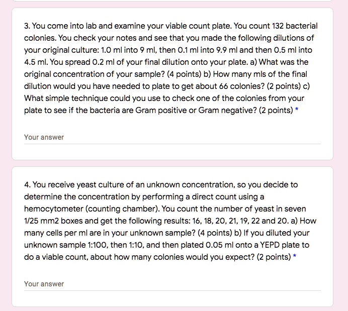 3. You come into lab and examine your viable count plate. You count 132 bacterial colonies. You check your notes and see that you made the following dilutions of your original culture: 1.0 ml into 9 ml, then 0.1 ml into 9.9 ml and then 0.5 ml into 4.5 ml. You spread 0.2 ml of your final dilution onto your plate. a) What was the original concentration of your sample? (4 points) b) How many mls of the final dilution would you have needed to plate to get about 66 colonies? (2 points) c) What simple technique could you use to check one of the colonies from your plate to see if the bacteria are Gram positive or Gram negative? (2 points)
4. You receive yeast culture of an unknown concentration, so you decide to determine the concentration by performing a direct count using a hemocytometer (counting chamber). You count the number of yeast in seven 1/25 mm2 boxes and get the following results: 16, 18, 20, 21, 19, 22 and 20. a) How many cells per ml are in your unknown sample? (4 points) b) If you diluted your unknown sample 1:100, then 1:10, and then plated 0.05 ml onto a YEPD plate to do a viable count, about how many colonies would you expect? (2 points)