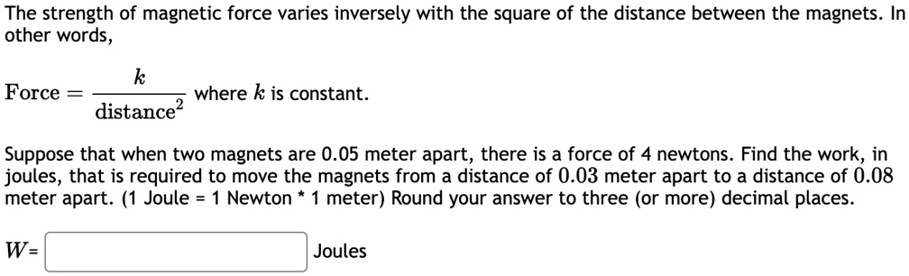 the strength of magnetic force varies inversely with the square of the distance between the magnets in other words force frackdistance2 where k is constant suppose that when two magnets are  04991