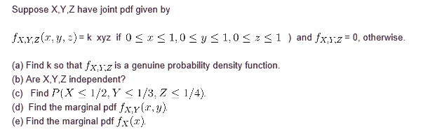 Suppose X,Y,Z have joint pdf given by

fX,Y,Z(x, y, z) = k xyz if 0 <= x <= 1, 0 <= y <= 1, 0 <= z <= 1 ) and fX,Y,Z = 0, otherwise.

(a) Find k so that fX,Y,Z is a genuine probability density function.
(b) Are X,Y,Z independent?
(c) Find P(X <= 1/2, Y <= 1/3, Z <= 1/4).
(d) Find the marginal pdf fX,Y(x, y).
(e) Find the marginal pdf fX(x).