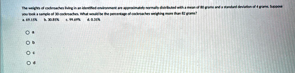 The weights of cockroaches living in an identified environment are approximately normally distributed with a mean of 80 grams and a standard deviation of 4 grams. Suppose you took a sample of 30 cockroaches. What would be the percentage of cockroaches weighing more than 82 grams?
a. 69.15%
b. 30.85%
c. 99.69%
d. 0.31%