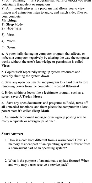 ishing is a program that warns of blocks you from
potentially fraudulent or suspicious
8). A media player is a program that allows you to view
images and animation listen to audio, and watch video files on
your computer
Matching:
1). Sleep Mode:
2). Hibernate:
3). Virus:
4). Worm:
5). Spam:
a. A potentially damaging computer program that affects, or
infects, a computer negatively by altering the way the computer
works without the user's knowledge or permission is called
Virus
b. Copies itself repeatedly using up system resources and
possibly shutting the system down
c. Save any open documents and program to a hard disk before
removing power from the computer it's called Hibernat
d. Hides within or looks like a legitimate program such as a
screen saver A Trojan Horse
e. Save any open documents and programs to RAM, turns off
all unneeded functions, and them places the computer in a low-
power state it's called Sleep Mode
f. An unsolicited e-mail message or newgroup posting sent to
many recipients or newsgroups at once
Short Answer:
1. How is a cold boot different from a warm boot? How is a
memory resident part of an operating system different from
a nonresident part of an operating system?
2. What is the purpose of an automatic update feature? When
and why may a user receive a service pack?