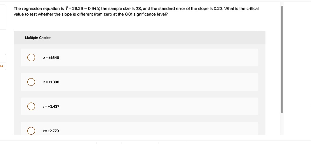 The regression equation is ? = 29.29 – 0.94X, the sample size is 28, and the standard error of the slope is 0.22. What is the critical value to test whether the slope is different from zero at the 0.01 significance level?
Multiple Choice
z = ±1.648
z = +1.398
t = +2.427
t = ±2.779