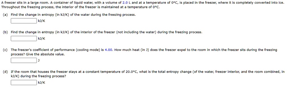A freezer sits in a large room. A container of liquid water, with a volume of 2.0 L and at a temperature of 0°C, is placed in the freezer, where it is completely converted into ice. Throughout the freezing process, the interior of the freezer is maintained at a temperature of 0°C.

(a) Find the change in entropy (in kJ/K) of the water during the freezing process.
(b) Find the change in entropy (in kJ/K) of the interior of the freezer (not including the water) during the freezing process.
(c) The freezer's coefficient of performance (cooling mode) is 4.00. How much heat (in J) does the freezer expel to the room in which the freezer sits during the freezing process? Give the absolute value.
(d) If the room that houses the freezer stays at a constant temperature of 20.0°C, what is the total entropy change (of the water, freezer interior, and the room combined, in kJ/K) during the freezing process?