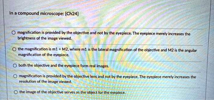 In a compound microscope: [Ch24]

magnification is provided by the objective and not by the eyepiece. The eyepiece merely increases the brightness of the image viewed.

the magnification is m1 + M2, where m1 is the lateral magnification of the objective and M2 is the angular magnification of the eyepiece.

both the objective and the eyepiece form real images.

magnification is provided by the objective lens and not by the eyepiece. The eyepiece merely increases the resolution of the image viewed.

the image of the objective serves as the object for the eyepiece.