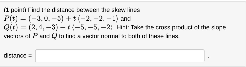 Find the distance between the skew lines P(t) = (-3, 0, -5) + t ?-2, -2, -1? and Q(t) = (2, 4, -3) + t ?-5, -5, -2?. Hint: Take the cross product of the slope vectors of P and Q to find a vector normal to both of these lines. distance =