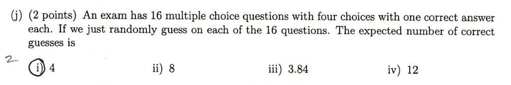 (j) (2 points) An exam has 16 multiple choice questions with four choices with one correct answer each. If we just randomly guess on each of the 16 questions. The expected number of correct guesses is
i) 4
ii) 8
iii) 3.84
iv) 12