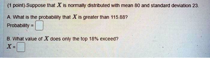 (1 point) Suppose that X is normally distributed with mean 80 and standard deviation 23.
A. What is the probability that X is greater than 115.88?
Probability = 
B. What value of X does only the top 18% exceed?
X = 