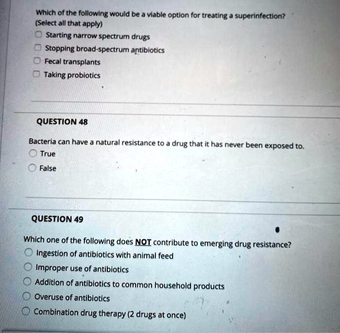 Which of the following would be a viable option for treating a superinfection? (Select all that apply)
Starting narrow spectrum drugs
Stopping broad-spectrum antibiotics
Fecal transplants
Taking probiotics

QUESTION 48
Bacteria can have a natural resistance to a drug that it has never been exposed to.
True
False

QUESTION 49
Which one of the following does NOT contribute to emerging drug resistance?
Ingestion of antibiotics with animal feed
Improper use of antibiotics
Addition of antibiotics to common household products
Overuse of antibiotics
Combination drug therapy (2 drugs at once)