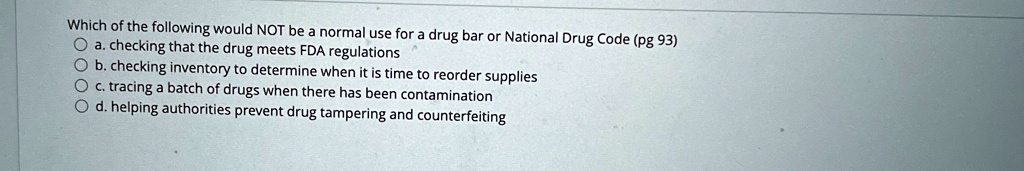 Which of the following would NOT be a normal use for a drug bar or National Drug Code (pg 93)
a. checking that the drug meets FDA regulations
b. checking inventory to determine when it is time to reorder supplies
c. tracing a batch of drugs when there has been contamination
d. helping authorities prevent drug tampering and counterfeiting