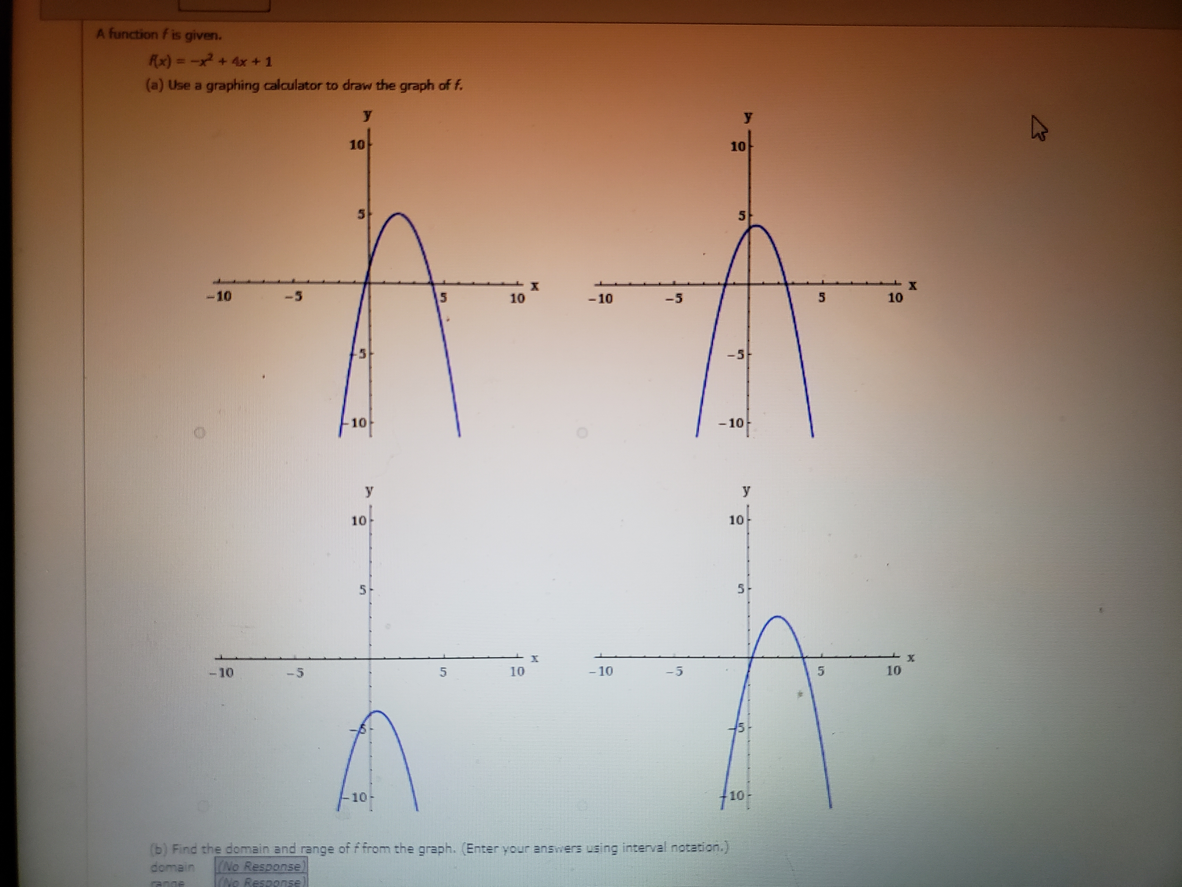 A function f is given.
f(x) = -x² + 4x + 1
(a) Use a graphing calculator to draw the graph of f.
(b) Find the domain and range of f from the graph. (Enter your answers using interval notation.)