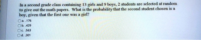 In a second grade class containing 13 girls and 9 boys, 2 students are selected at random to give out the math papers. What is the probability that the second student chosen is a boy, given that the first one was a girl?
a. .176
b. .429
c. .563
d. .301