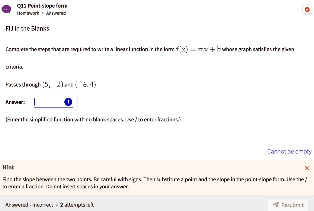 Fill in the Blanks
Complete the steps that are required to write a linear function in the form f(x) = mx + b whose graph satisfies the given
criteria.
Passes through (5, -2) and (-6, 4)
Answer:
(Enter the simplified function with no blank spaces. Use / to enter fractions.)
Hint
Find the slope between the two points. Be careful with signs. Then substitute a point and the slope in the point-slope form. Use the /
to enter a fraction. Do not insert spaces in your answer.