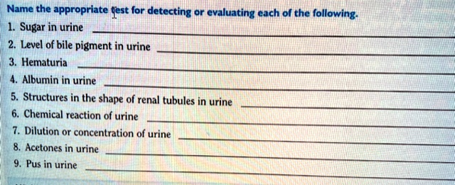 Name the appropriate test for detecting or evaluating each of the following.
1. Sugar in urine
2. Level of bile pigment in urine
3. Hematuria
4. Albumin in urine
5. Structures in the shape of renal tubules in urine
6. Chemical reaction of urine
7. Dilution or concentration of urine
8. Acetones in urine
9. Pus in urine