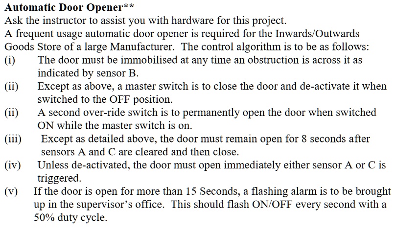 Automatic Door Opener**
Ask the instructor to assist you with hardware for this project.
A frequent usage automatic door opener is required for the Inwards/Outwards
Goods Store of a large Manufacturer. The control algorithm is to be as follows:
(i)
The door must be immobilised at any time an obstruction is across it as
inindicated by sensor B.
(ii) Except as above, a master switch is to close the door and de-activate it when
switched to the OFF position.
(iii) A second over-ride switch is to permanently open the door when switched
ON while the master switch is on.
(iii) Except as detailed above, the door must remain open for 8 seconds after
sensors A and C are cleared and then close.
(iv) Unless de-activated, the door must open immediately either sensor A or C is
triggered.
(v) If the door is open for more than 15 Seconds, a flashing alarm is to be brought
up in the supervisor's office. This should flash ON/OFF every second with a
50% duty cycle.