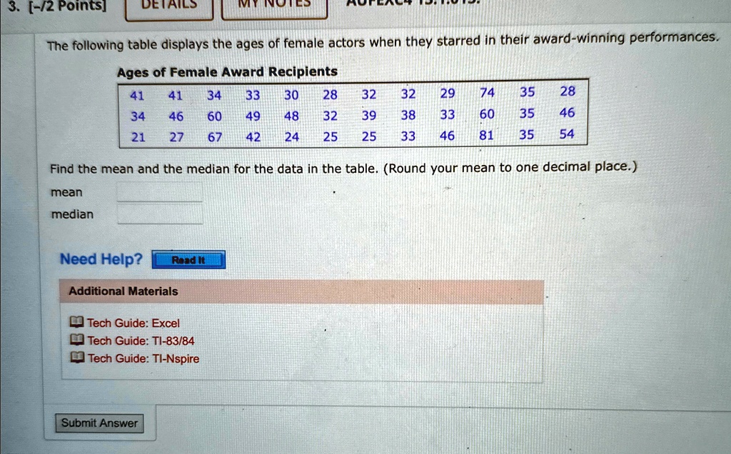 3. [-/2 Points]
DETAILS
MY NOTES
The following table displays the ages of female actors when they starred in their award-winning performances.
Ages of Female Award Recipients
41 41 34 33 30 28 32 32 29 74 35 28
34 46 60 49 48 32 39 38 33 60 35 46
21 27 67 42 24 25 25 33 46 81 35 54
Find the mean and the median for the data in the table. (Round your mean to one decimal place.)
mean
median
Need Help?
Read It
Additional Materials
Tech Guide: Excel
Tech Guide: TI-83/84
Tech Guide: TI-Nspire
Submit Answer