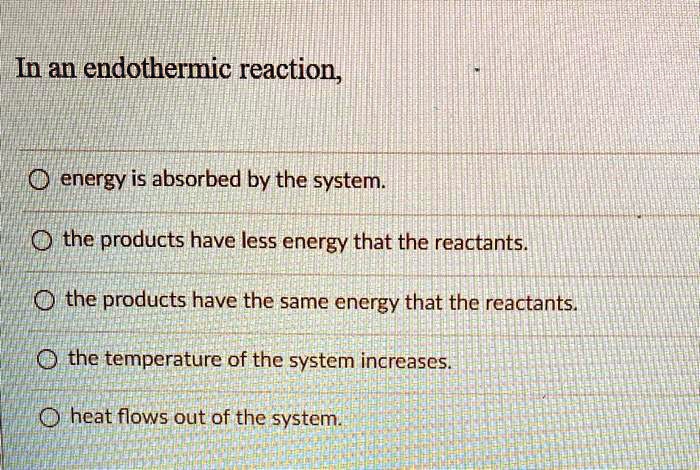 In an endothermic reaction,
energy is absorbed by the system.
the products have less energy that the reactants.
the products have the same energy that the reactants.
the temperature of the system increases.
heat flows out of the system.