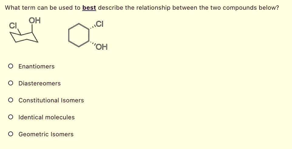 What term can be used to best describe the relationship between the two compounds below?
CI OH
CI OH
Enantiomers
Diastereomers
Constitutional Isomers
Identical molecules
Geometric Isomers