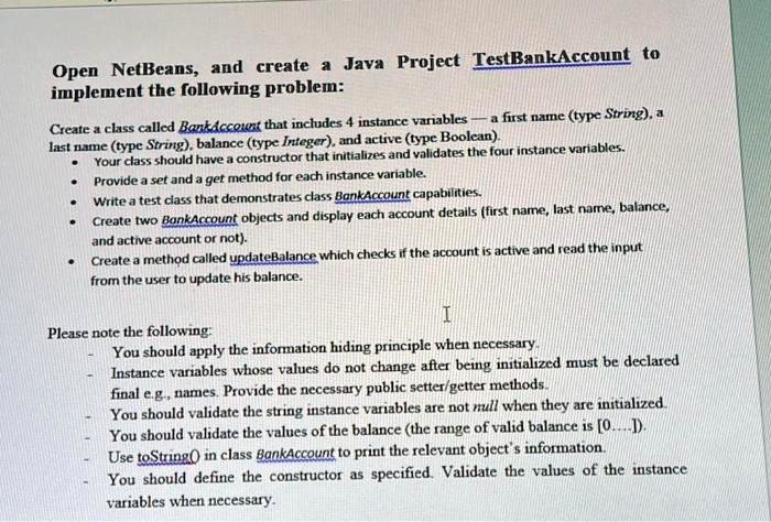 Open NetBeans, and create a Java Project TestBankAccount to
implement the following problem:
Create a class called BankAccount that includes 4 instance variables – a first name (type String), a
last name (type String), balance (type Integer), and active (type Boolean).
• Your class should have a constructor that initializes and validates the four instance variables.
• Provide a set and a get method for each instance variable.
• Write a test class that demonstrates class BankAccount capabilities.
• Create two BankAccount objects and display each account details (first name, last name, balance,
and active account or not).
• Create a method called updateBalance which checks if the account is active and read the input
from the user to update his balance.
Please note the following:
You should apply the information hiding principle when necessary.
Instance variables whose values do not change after being initialized must be declared
final e.g., names. Provide the necessary public setter/getter methods.
You should validate the string instance variables are not null when they are initialized.
You should validate the values of the balance (the range of valid balance is [0....]).
Use toString() in class BankAccount to print the relevant object's information.
You should define the constructor as specified. Validate the values of the instance
variables when necessary.
