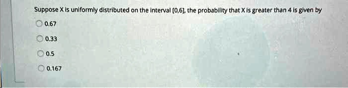 Suppose X is uniformly distributed on the interval [0,6], the probability that X is greater than 4 is given by
0.67
0.33
0.5
0.167