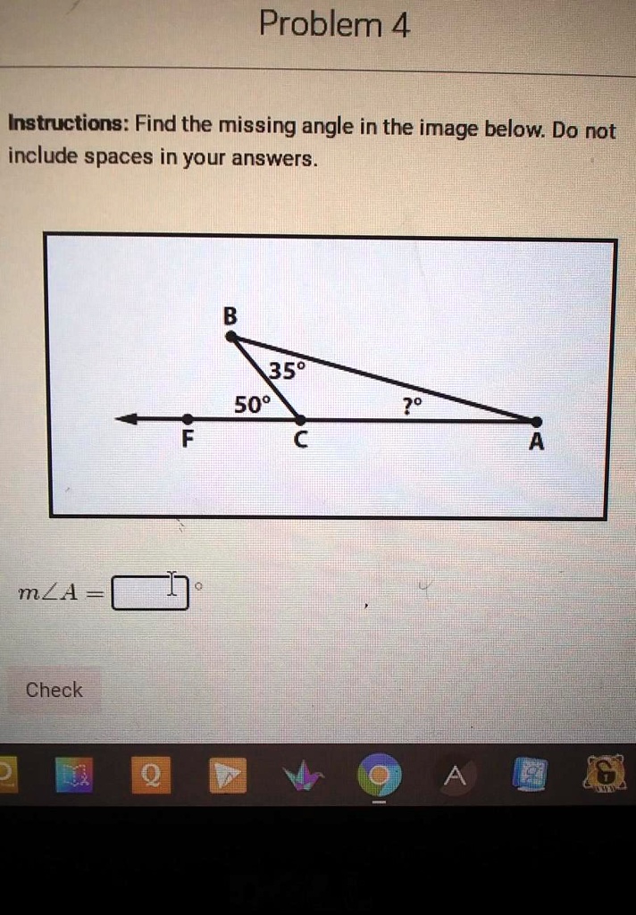 Problem 4
Instructions: Find the missing angle in the image below. Do not include spaces in your answers.
B
35°
50°
?°
F
C
A
m?A =