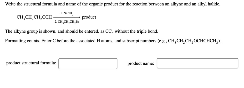 Write the structural formula and name of the organic product for the reaction between an alkyne and an alkyl halide.
CH3CH2CH2CCH ———1. NaNH2 / 2. CH3CH2CH2Br———> product
The alkyne group is shown, and should be entered, as CC, without the triple bond.
Formatting counts. Enter C before the associated H atoms, and subscript numbers (e.g., CH3CH2CH2OCHCHCH3).
product structural formula:
product name: