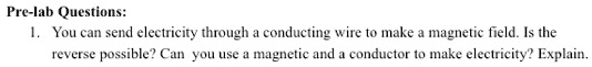 Pre-lab Questions:
1. You can send electricity through a conducting wire to make a magnetic field. Is the
reverse possible? Can you use a magnetic and a conductor to make electricity? Explain.